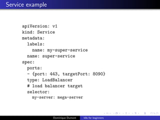 Service example
apiVersion: v1
kind: Service
metadata:
labels:
name: my-super-service
name: super-service
spec:
ports:
- {port: 443, targetPort: 8090}
type: LoadBalancer
# load balancer target
selector:
my-server: mega-server
Dominique Dumont k8s for beginners
 