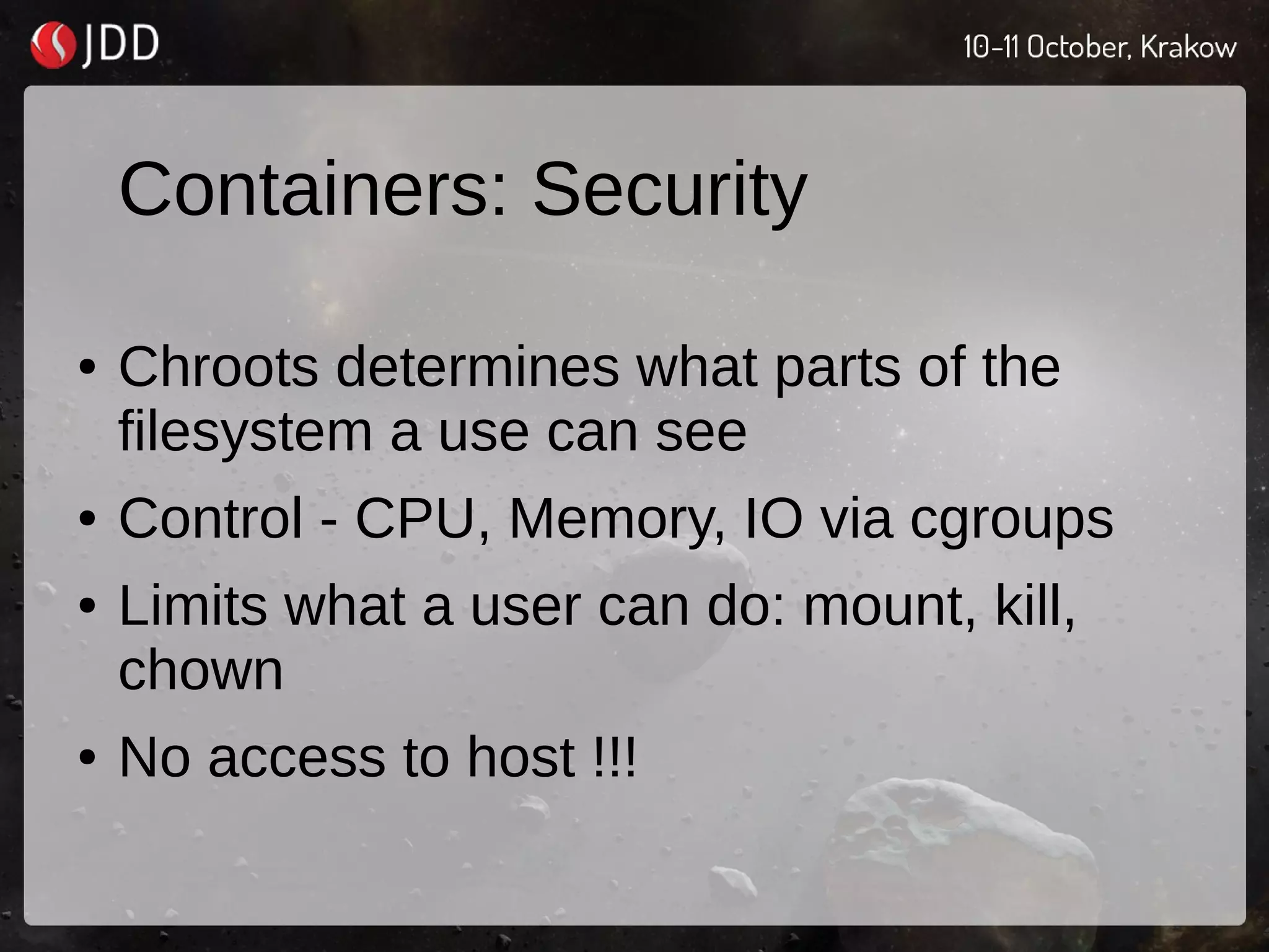 Containers: Security
● Chroots determines what parts of the
filesystem a use can see
● Control - CPU, Memory, IO via cgroups
● Limits what a user can do: mount, kill,
chown
● No access to host !!!
 