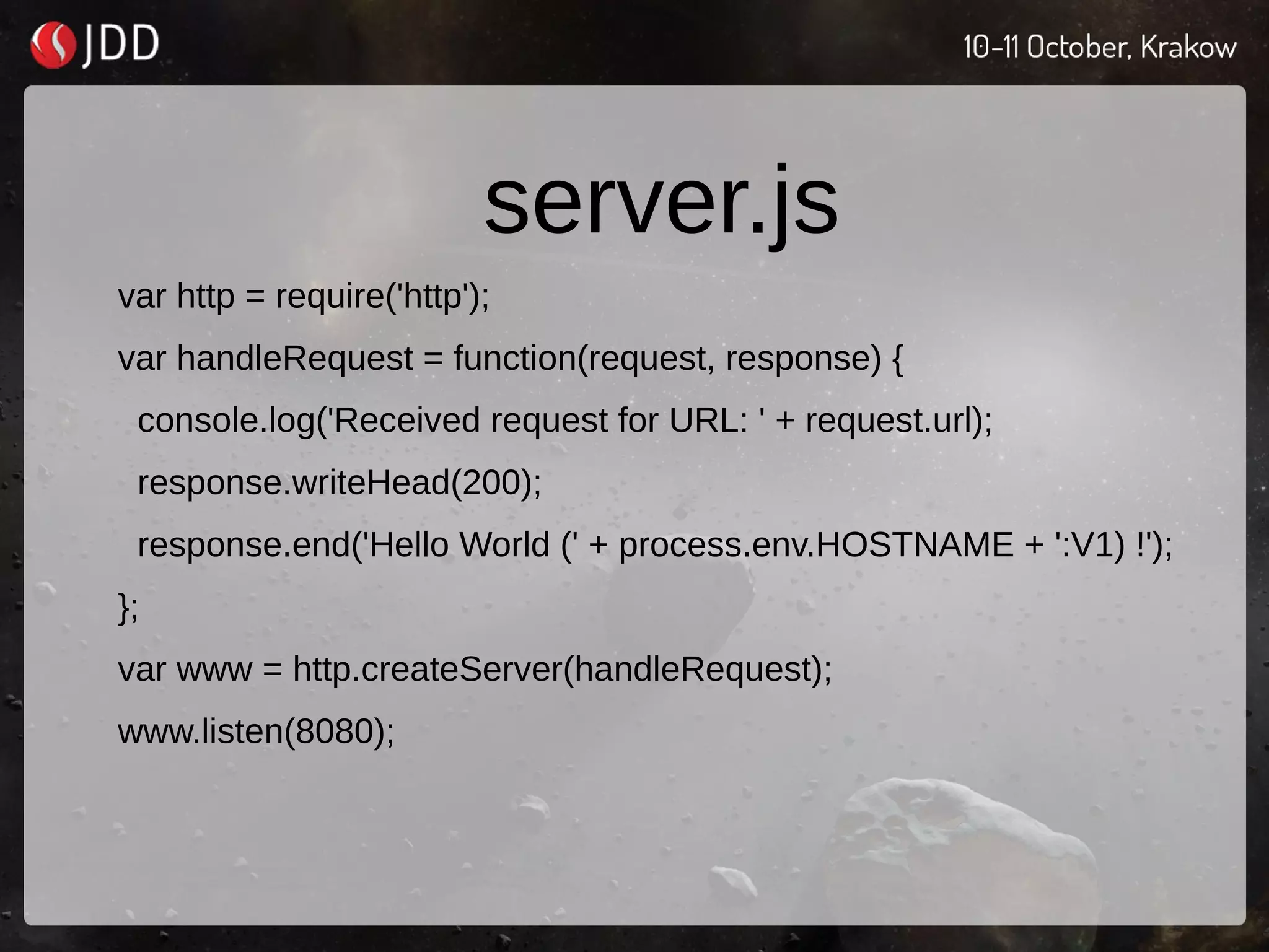 server.js
var http = require('http');
var handleRequest = function(request, response) {
console.log('Received request for URL: ' + request.url);
response.writeHead(200);
response.end('Hello World (' + process.env.HOSTNAME + ':V1) !');
};
var www = http.createServer(handleRequest);
www.listen(8080);
 