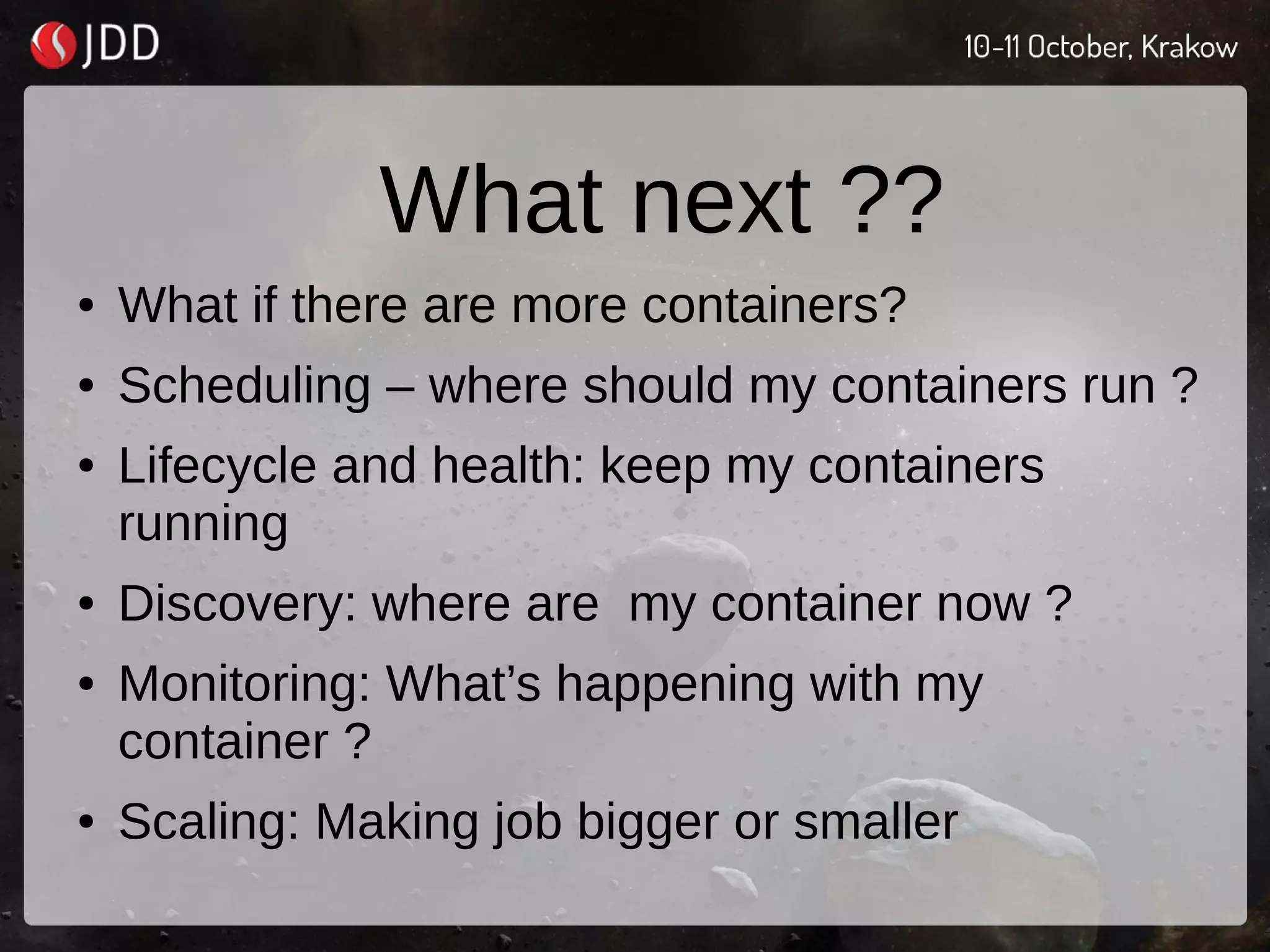 What next ??
● What if there are more containers?
● Scheduling – where should my containers run ?
● Lifecycle and health: keep my containers
running
● Discovery: where are my container now ?
● Monitoring: What’s happening with my
container ?
● Scaling: Making job bigger or smaller
 