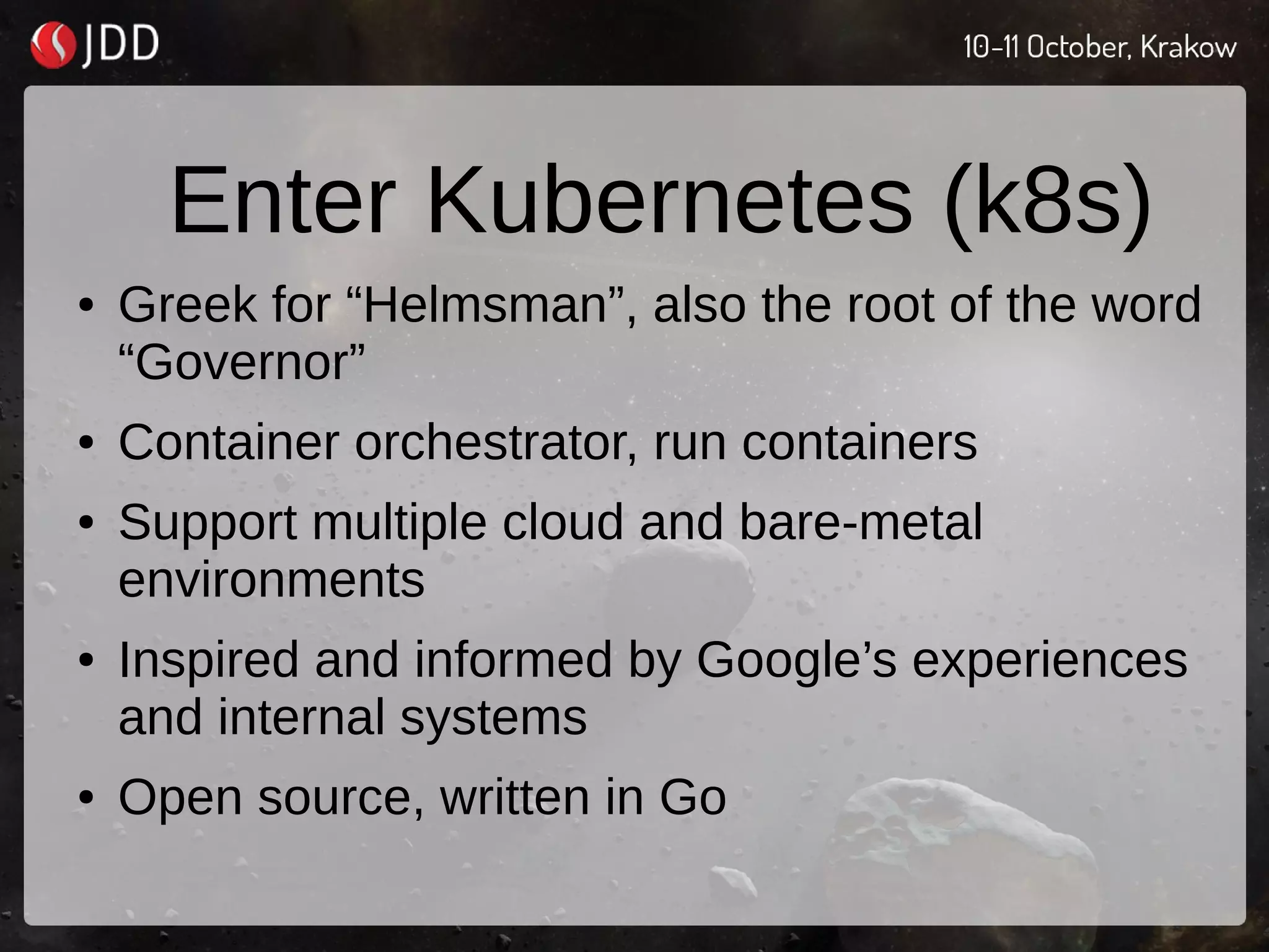 Enter Kubernetes (k8s)
● Greek for “Helmsman”, also the root of the word
“Governor”
● Container orchestrator, run containers
● Support multiple cloud and bare-metal
environments
● Inspired and informed by Google’s experiences
and internal systems
● Open source, written in Go
 