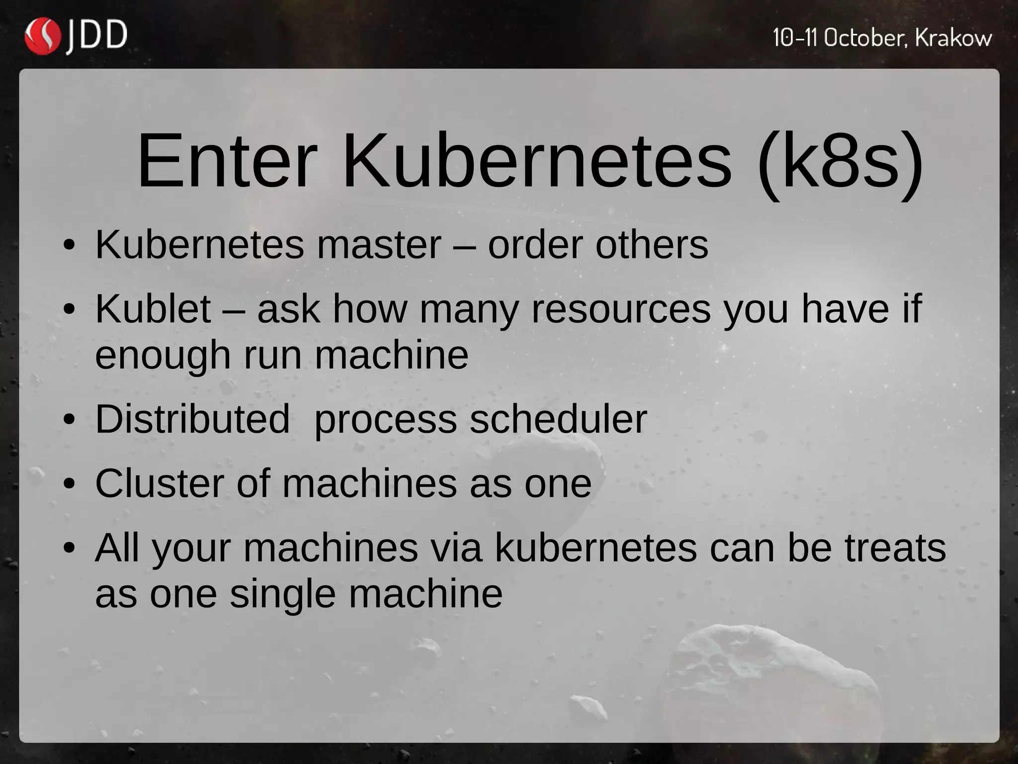 Enter Kubernetes (k8s)
● Kubernetes master – order others
● Kublet – ask how many resources you have if
enough run machine
● Distributed process scheduler
● Cluster of machines as one
● All your machines via kubernetes can be treats
as one single machine
 