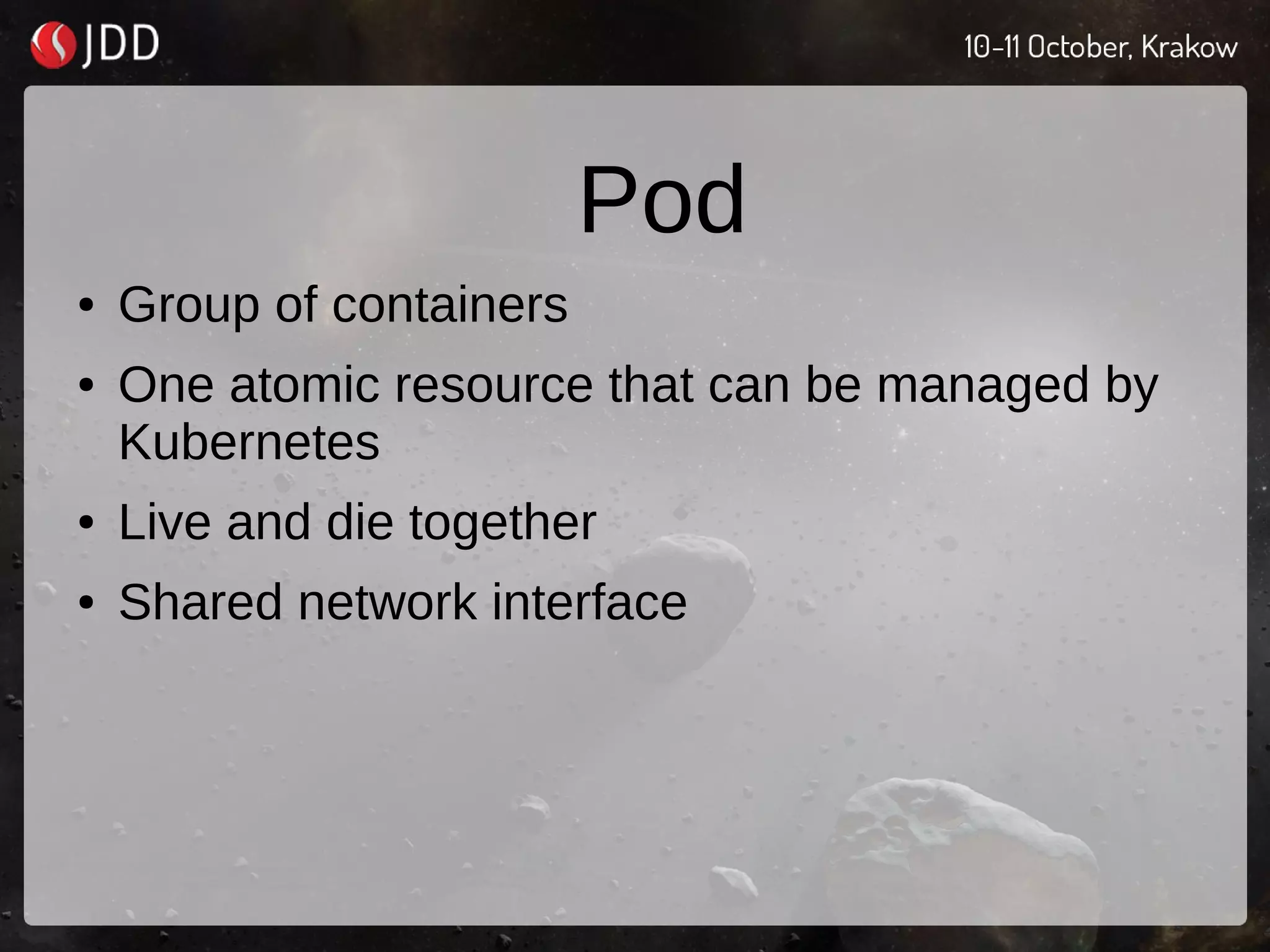 Pod
● Group of containers
● One atomic resource that can be managed by
Kubernetes
● Live and die together
● Shared network interface
 