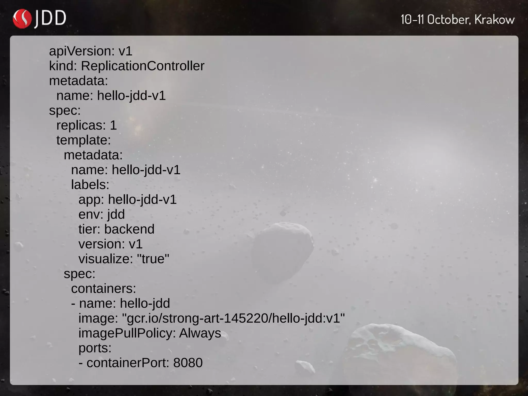 apiVersion: v1
kind: ReplicationController
metadata:
name: hello-jdd-v1
spec:
replicas: 1
template:
metadata:
name: hello-jdd-v1
labels:
app: hello-jdd-v1
env: jdd
tier: backend
version: v1
visualize: "true"
spec:
containers:
- name: hello-jdd
image: "gcr.io/strong-art-145220/hello-jdd:v1"
imagePullPolicy: Always
ports:
- containerPort: 8080
 