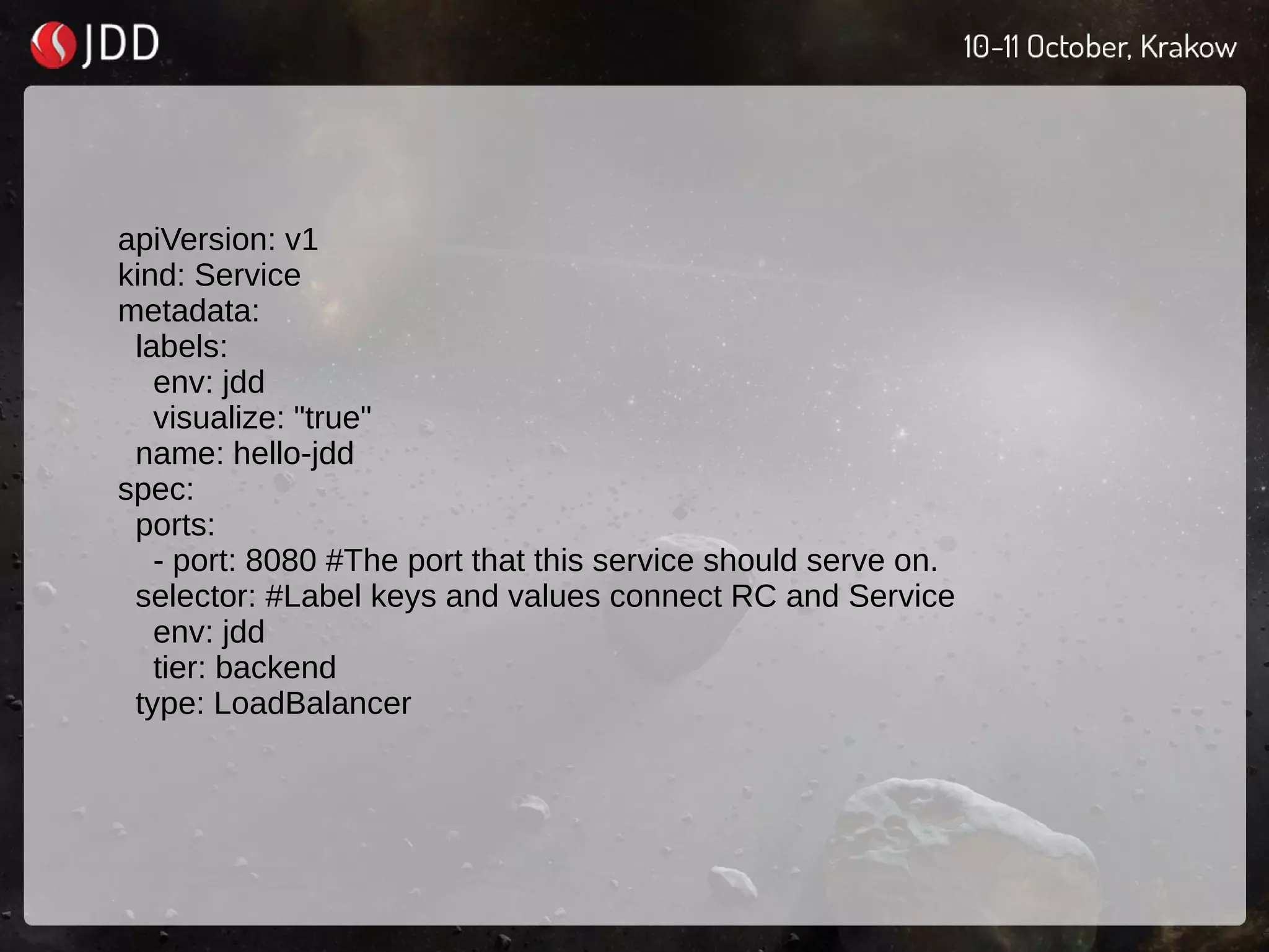 apiVersion: v1
kind: Service
metadata:
labels:
env: jdd
visualize: "true"
name: hello-jdd
spec:
ports:
- port: 8080 #The port that this service should serve on.
selector: #Label keys and values connect RC and Service
env: jdd
tier: backend
type: LoadBalancer
 