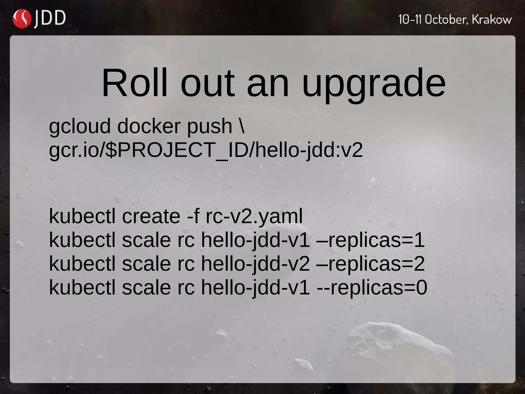 Roll out an upgrade
gcloud docker push 
gcr.io/$PROJECT_ID/hello-jdd:v2
kubectl create -f rc-v2.yaml
kubectl scale rc hello-jdd-v1 –replicas=1
kubectl scale rc hello-jdd-v2 –replicas=2
kubectl scale rc hello-jdd-v1 --replicas=0
 
