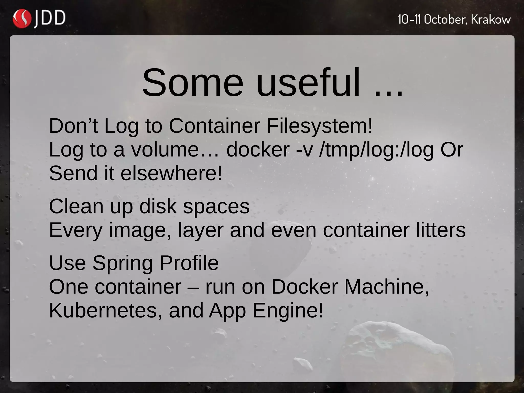 Some useful ...
Don’t Log to Container Filesystem!
Log to a volume… docker -v /tmp/log:/log Or
Send it elsewhere!
Clean up disk spaces
Every image, layer and even container litters
Use Spring Profile
One container – run on Docker Machine,
Kubernetes, and App Engine!
 