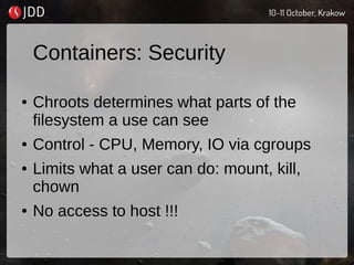 Containers: Security
● Chroots determines what parts of the
filesystem a use can see
● Control - CPU, Memory, IO via cgroups
● Limits what a user can do: mount, kill,
chown
● No access to host !!!
 
