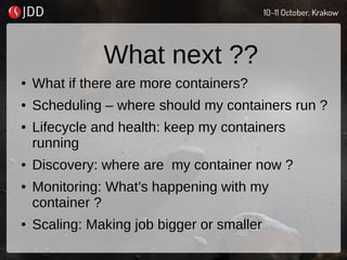 What next ??
● What if there are more containers?
● Scheduling – where should my containers run ?
● Lifecycle and health: keep my containers
running
● Discovery: where are my container now ?
● Monitoring: What’s happening with my
container ?
● Scaling: Making job bigger or smaller
 