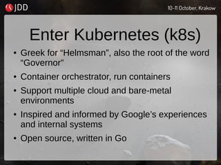 Enter Kubernetes (k8s)
● Greek for “Helmsman”, also the root of the word
“Governor”
● Container orchestrator, run containers
● Support multiple cloud and bare-metal
environments
● Inspired and informed by Google’s experiences
and internal systems
● Open source, written in Go
 