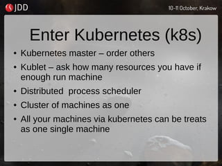 Enter Kubernetes (k8s)
● Kubernetes master – order others
● Kublet – ask how many resources you have if
enough run machine
● Distributed process scheduler
● Cluster of machines as one
● All your machines via kubernetes can be treats
as one single machine
 