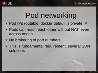Pod networking
● Pod IPs routable, docker default is private IP
● Pods can reach each other without NAT, even
across nodes
● No brokering of port numbers
● This is fundamental requirement, several SDN
solutions
 