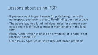 Lessons about using PSP
• If you only want to grant usage for pods being run in the
namespace, you have to create RoleBinding per namespace
• The above lead to a lot of individual rules for different use-
cases and it is difficult to make it maintainable in the long
term.
• RBAC Authorization is based on a whitelist, it is hard to set
Blacklist-based PSP
• Open Policy Agent could solve Blacklist-based problems
 