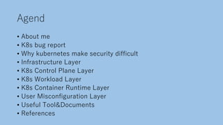 Agend
• About me
• K8s bug report
• Why kubernetes make security difficult
• Infrastructure Layer
• K8s Control Plane Layer
• K8s Workload Layer
• K8s Container Runtime Layer
• User Misconfiguration Layer
• Useful Tool&Documents
• References
 