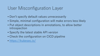 User Misconfiguration Layer
• Donʼt specify default values unnecessarily
• Simple, minimal configuration will make errors less likely
• Put object descriptions in annotations, to allow better
introspection
• Specify the latest stable API version
• Check the configuration on CICD pipeline
• https://kubesec.io/
 