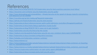 References• https://www.cncf.io/blog/2019/01/14/9-kubernetes-security-best-practices-everyone-must-follow/
• https://neuvector.com/container-security/kubernetes-security-guide/
• https://www.darkreading.com/vulnerabilities---threats/security-at-the-speed-of-devops-maturity-orchestration-
and-detection/a/d-id/1333583
• https://cve.mitre.org/cgi-bin/cvekey.cgi?keyword=kubernetes
• https://github.com/freach/kubernetes-security-best-practice
• https://kubernetes.io/docs/reference/access-authn-authz/admission-controllers/#imagepolicywebhook
• https://kubernetes.io/docs/tasks/debug-application-cluster/audit/
• https://kubernetes.io/blog/2018/07/18/11-ways-not-to-get-hacked/s
• https://kubernetes-security.info/#securing-the-cluster
• https://medium.com/devopslinks/kubernetes-security-are-your-container-doors-open-2c4b99c8d786
• https://kubernetes.io/docs/concepts/configuration/overview/
• https://kubedex.com/kubernetes-container-runtimes/
• https://katacontainers.io/
• https://katacontainers.io/media/uploads/katacontainers/uploads/katacontainers/kata-containers-on-boarding-
deck-for-website01022018.pdf
• https://katacontainers.io/media/uploads/katacontainers/uploads/katacontainers/kata_containers_overview.pdf
• https://itnext.io/kubernetes-authorization-via-open-policy-agent-a9455d9d5ceb
• https://kubernetes.io/docs/concepts/policy/pod-security-policy/
 
