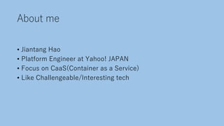 About me
• Jiantang Hao
• Platform Engineer at Yahoo! JAPAN
• Focus on CaaS(Container as a Service)
• Like Challengeable/Interesting tech
 