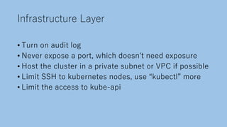 Infrastructure Layer
• Turn on audit log
• Never expose a port, which doesn't need exposure
• Host the cluster in a private subnet or VPC if possible
• Limit SSH to kubernetes nodes, use “kubectl” more
• Limit the access to kube-api
 