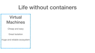 Life without containers
Virtual
Machines
Cheap and easy

Great Isolation

Huge and reliable ecosystem
 