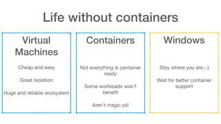 Life without containers
Virtual
Machines
Cheap and easy

Great Isolation

Huge and reliable ecosystem
Containers
 
 
Not everything is container
ready

Some workloads won’t
beneﬁt

Aren’t magic pill
Windows
 
 
Stay where you are ;-)

Wait for better container
support
 
