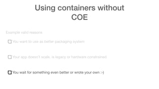 Using containers without
COE
Example valid reasons
You want to use as better packaging system
Your app doesn’t scale, is legacy or hardware constrained
You wait for something even better or wrote your own :-)
 