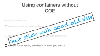 Using containers without
COE
Example valid reasons
You want to use as better packaging system
Your app doesn’t scale, is legacy or hardware constrained
You wait for something even better or wrote your own :-)
Just stick with good old VMs
 