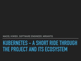 KUBERNETES - A SHORT RIDE THROUGH
THE PROJECT AND ITS ECOSYSTEM
MACIEJ KWIEK, SOFTWARE ENGINEER, MIRANTIS
 