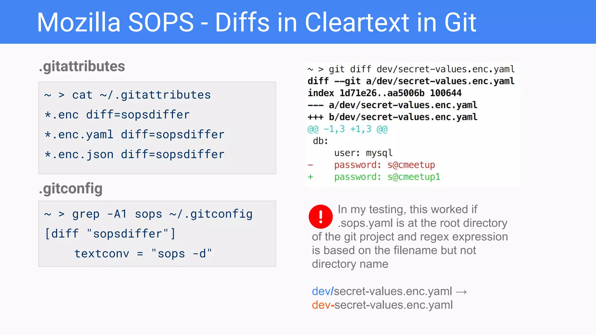 Mozilla SOPS - Diffs in Cleartext in Git
~ > cat ~/.gitattributes
*.enc diff=sopsdiffer
*.enc.yaml diff=sopsdiffer
*.enc.json diff=sopsdiffer
.gitattributes
~ > grep -A1 sops ~/.gitconfig
[diff "sopsdiffer"]
textconv = "sops -d"
.gitconfig
In my testing, this worked if
.sops.yaml is at the root directory
of the git project and regex expression
is based on the filename but not
directory name
dev/secret-values.enc.yaml →
dev-secret-values.enc.yaml
 