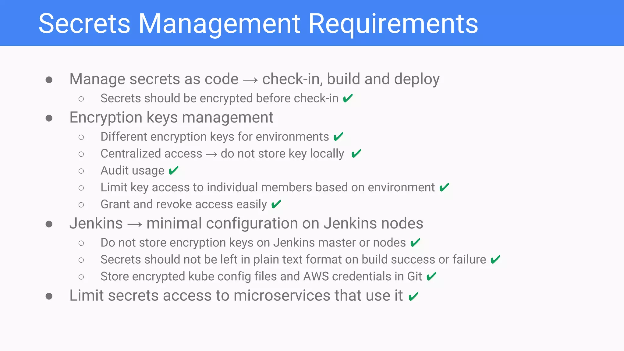 ● Manage secrets as code → check-in, build and deploy
○ Secrets should be encrypted before check-in ✔
● Encryption keys management
○ Different encryption keys for environments ✔
○ Centralized access → do not store key locally ✔
○ Audit usage ✔
○ Limit key access to individual members based on environment ✔
○ Grant and revoke access easily ✔
● Jenkins → minimal configuration on Jenkins nodes
○ Do not store encryption keys on Jenkins master or nodes ✔
○ Secrets should not be left in plain text format on build success or failure ✔
○ Store encrypted kube config files and AWS credentials in Git ✔
● Limit secrets access to microservices that use it ✔
Secrets Management Requirements
 