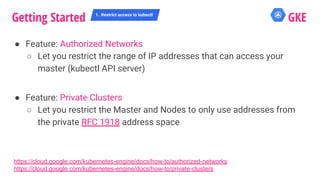 ● Feature: Authorized Networks
○ Let you restrict the range of IP addresses that can access your
master (kubectl API server)
● Feature: Private Clusters
○ Let you restrict the Master and Nodes to only use addresses from
the private RFC 1918 address space
Getting Started 1. Restrict access to kubectl
GKE
https://cloud.google.com/kubernetes-engine/docs/how-to/authorized-networks
https://cloud.google.com/kubernetes-engine/docs/how-to/private-clusters
 
