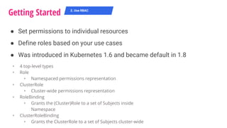 ● Set permissions to individual resources
● Define roles based on your use cases
● Was introduced in Kubernetes 1.6 and became default in 1.8
Getting Started 2. Use RBAC
‣ 4 top-level types
‣ Role
‣ Namespaced permissions representation
‣ ClusterRole
‣ Cluster-wide permissions representation
‣ RoleBinding
‣ Grants the (Cluster)Role to a set of Subjects inside
Namespace
‣ ClusterRoleBinding
‣ Grants the ClusterRole to a set of Subjects cluster-wide
 
