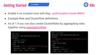 Getting Started K8s
● Enable it on creation time with flag --authorization-mode=RBAC
● Example Role and ClusterRole definitions
● As of 1.9 you can also create ClusterRoles by aggregating roles
together using aggregationRule
2. Use RBAC
kind: Role
apiVersion: rbac.authorization.k8s.io/v1
metadata:
namespace: default
name: pod-reader
rules:
- apiGroups: [""] # "" indicates the core API group
resources: ["pods", "pods/logs"]
verbs: ["get", "watch", "list"]
kind: ClusterRole
apiVersion: rbac.authorization.k8s.io/v1
metadata:
# "namespace" omitted since ClusterRoles are not
namespaced
name: secret-reader
rules:
- apiGroups: [""]
resources: ["secrets"]
verbs: ["get", "watch", "list"]
 