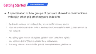 Getting Started 3. Use a Network Policy
‣ By default, pods are non-isolated; they accept traffic from any source
‣ Pods become isolated when there is a NetworkPolicy that selects them. (Others will still be
non-isolated)
‣ As a policy types you can set Ingress, Egress or both. Defaults to Ingress.
‣ You will then define Whitelist rules to these policy types.
‣ Following selectors are available: ipBlock, namespaceSelector, podSelector
● A specification of how groups of pods are allowed to communicate
with each other and other network endpoints
 