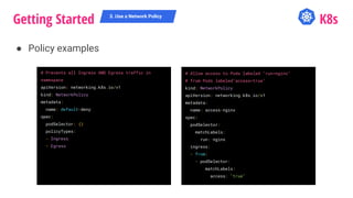 Getting Started K8s
● Policy examples
3. Use a Network Policy
# Prevents all Ingress AND Egress traffic in
namespace
apiVersion: networking.k8s.io/v1
kind: NetworkPolicy
metadata:
name: default-deny
spec:
podSelector: {}
policyTypes:
- Ingress
- Egress
# Allow access to Pods labeled "run=nginx"
# from Pods labeled"access=true"
kind: NetworkPolicy
apiVersion: networking.k8s.io/v1
metadata:
name: access-nginx
spec:
podSelector:
matchLabels:
run: nginx
ingress:
- from:
- podSelector:
matchLabels:
access: "true"
 
