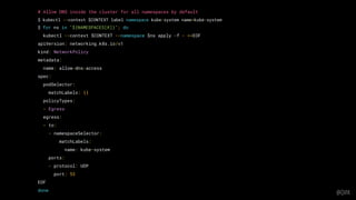 @QVIK
# Allow DNS inside the cluster for all namespaces by default
$ kubectl --context $CONTEXT label namespace kube-system name=kube-system
$ for ns in "${NAMESPACES[@]}"; do
kubectl --context $CONTEXT --namespace $ns apply -f - <<EOF
apiVersion: networking.k8s.io/v1
kind: NetworkPolicy
metadata:
name: allow-dns-access
spec:
podSelector:
matchLabels: {}
policyTypes:
- Egress
egress:
- to:
- namespaceSelector:
matchLabels:
name: kube-system
ports:
- protocol: UDP
port: 53
EOF
done
 