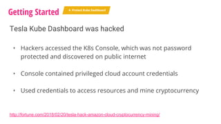 Tesla Kube Dashboard was hacked
‣ Hackers accessed the K8s Console, which was not password
protected and discovered on public internet
‣ Console contained privileged cloud account credentials
‣ Used credentials to access resources and mine cryptocurrency
Getting Started 4. Protect Kube Dashboard
http://fortune.com/2018/02/20/tesla-hack-amazon-cloud-cryptocurrency-mining/
 