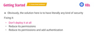 Getting Started K8s
● Obviously, the solution here is to have literally any kind of security
Fixing it:
‣ Don’t deploy it at all
‣ Reduce its permissions
‣ Reduce its permissions and add authentication
4. Protect Kube Dashboard
 