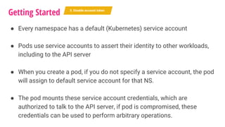 ● Every namespace has a default (Kubernetes) service account
● Pods use service accounts to assert their identity to other workloads,
including to the API server
● When you create a pod, if you do not specify a service account, the pod
will assign to default service account for that NS.
● The pod mounts these service account credentials, which are
authorized to talk to the API server, if pod is compromised, these
credentials can be used to perform arbitrary operations.
Getting Started 5. Disable account token
 