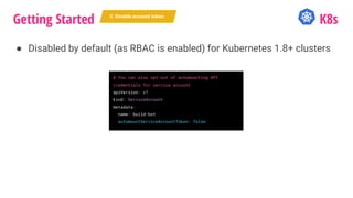 Getting Started K8s
● Disabled by default (as RBAC is enabled) for Kubernetes 1.8+ clusters
5. Disable account token
# You can also opt-out of automounting API
credentials for service account
apiVersion: v1
kind: ServiceAccount
metadata:
name: build-bot
automountServiceAccountToken: false
 