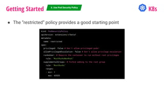 Getting Started K8s
● The “restricted” policy provides a good starting point
6. Use Pod Security Policy
kind: PodSecurityPolicy
apiVersion: extensions/v1beta1
metadata:
name: restricted
spec:
privileged: false # Don’t allow privileged pods!
allowPrivilegedEscalation: false # Don’t allow privilege escalation
runAsUser: # Require the container to run without root privileges
rule: "MustRunAsNonRoot"
supplementalGroups: # Forbid adding to the root group
rule: "MustRunAs"
ranges:
- min: 1
max: 65535
 