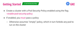 ● Create a cluster with a Pod Security Policy enabled using the flag
--enable-pod-security-policy
● If enabled, you must pass a policy
○ Otherwise assumes “empty” policy, which in turn forbids any pod to
run on the cluster
Getting Started GKE6. Use Pod Security Policy
 