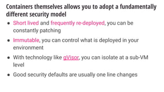 Containers themselves allows you to adopt a fundamentally
different security model
● Short lived and frequently re-deployed, you can be
constantly patching
● Immutable, you can control what is deployed in your
environment
● With technology like gVisor, you can isolate at a sub-VM
level
● Good security defaults are usually one line changes
 