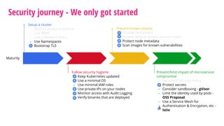 Security journey - We only got started
Maturity
Setup a cluster
- Restrict access to kubectl
- Use RBAC
- Use a Network Policy
- Use Namespaces
- Bootstrap TLS
Prevent known attacks
- Disable Dashboard
- Disable default service account token
- Protect node metadata
- Scan images for known vulnerabilities
Follow security hygiene
- Keep Kubernetes updated
- Use a minimal OS
- Use minimal IAM roles
- Use private IPs on your nodes
- Monitor access with Audit Logging
- Verify binaries that are deployed
Prevent/limit impact of microservice
compromise
- Set a Pod Security Policy
- Protect secrets
- Consider sandboxing - gVisor
- Limit the identity used by pods -
OSS Proposal
- Use a Service Mesh for
Authentication & Encryption, etc -
Istio
 
