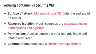 Securing Container vs Securing VM
● Surface of attack: Minimalist host OS limits the surface of
an attack
● Resource Isolation: Host resources are separated using
namespaces and cgroups
● Permissions: Access controls are for app privileges and
shared resources
● Lifetime: Containers have a shorter average lifetime
 