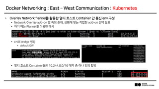 • Overlay Network flannel를 활용한 멀티 호스트 Container 간 통신 env 구성
• Network Overlay add-on 별 특징 존재, 상황에 맞는 적합한 add-on 선택 필요
• 하기 예는 Flannel를 이용한 예시
• cni0 bridge 생성
• default GW
• 멀티 호스트 Container들은 10.244.0.0/16 대역 중 하나 임의 할당
Docker Networking : East – West Communication : Kubernetes
 
