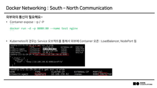 외부와의 통신이 필요해요~
• Container expose : -p / -P
```
docker run –d –p 8080:80 --name test nginx
```
• Kubernetes의 경우는 Service 오브젝트를 통해서 외부에 Container 오픈 : LoadBalancer, NodePort 등
Docker Networking : South – North Communication
 