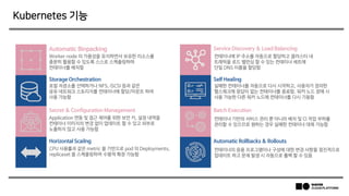 Kubernetes 기능
Automatic Binpacking Service Discovery & Load Balancing
Secret & Configuration Management Batch Execution
Storage Orchestration Self Healing
Horizontal Scailng Automatic Rollbacks & Rollouts
Worker node 의 가용성을 유지하면서 보유한 리소스를
충분히 활용할 수 있도록 스스로 스케쥴링하며
컨테이너를 배치함
컨테이너에 IP 주소를 자동으로 할당하고 클러스터 내
트래픽을 로드 밸런싱 할 수 있는 컨테이너 세트에
단일 DNS 이름을 할당함
로컬 저장소를 선택하거나 NFS, iSCSI 등과 같은
공유 네트워크 스토리지를 컨테이너에 할당/마운트 하여
사용 가능함
실패한 컨테이너를 자동으로 다시 시작하고, 사용자가 정의한
헬스체크에 응답이 없는 컨테이너를 종료함. 워커 노드 장애 시
사용 가능한 다른 워커 노드에 컨테이너를 다시 기동함
Application 연동 및 접근 제어를 위한 보안 키, 설정 내역을
컨테이너 이미지의 변경 없이 업데이트 할 수 있고 외부로
노출하지 않고 사용 가능함
CPU 사용률과 같은 metric 을 기반으로 pod 의 Deployments,
replicaset 을 스케줄링하여 수평적 확장 가능함
컨테이너 기반의 서비스 관리 뿐 아니라 배치 및 CI 작업 부하를
관리할 수 있으므로 원하는 경우 실패한 컨테이너 대체 가능함
컨테이너의 응용 프로그램이나 구성에 대한 변경 사항을 점진적으로
업데이트 하고 문제 발생 시 자동으로 롤백 할 수 있음
 
