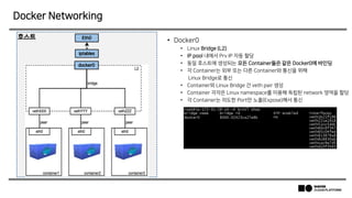 Docker Networking
• Docker0
• Linux Bridge (L2)
• IP pool 내에서 Prv IP 자동 할당
• 동일 호스트에 생성되는 모든 Container들은 같은 Docker0에 바인딩
• 각 Container는 외부 또는 다른 Container와 통신을 위해
Linux Bridge로 통신
• Container와 Linux Bridge 간 veth pair 생성
• Container 각각은 Linux namespace를 이용해 독립된 network 영역을 할당
• 각 Container는 의도한 Port만 노출(Expose)해서 통신
 