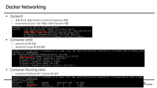  Docker0
• 동일 호스트, 동일 network Container의 gateway 역할
• Kubernetes Cluster 구성 시에는 CNI0가 docker0 역할
 Container eth0
• docker0 veth와 연결
• docker0 IP range 중 임의 할당
 Container Routing table
• Container의 default GW 가 docker0로 설정
Docker Networking
 