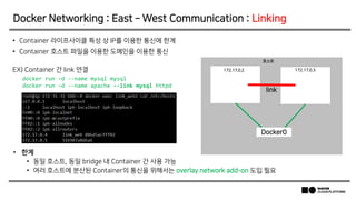 • 한계
• 동일 호스트, 동일 bridge 내 Container 간 사용 가능
• 여러 호스트에 분산된 Container의 통신을 위해서는 overlay network add-on 도입 필요
• Container 라이프사이클 특성 상 IP를 이용한 통신에 한계
• Container 호스트 파일을 이용한 도메인을 이용한 통신
EX) Container 간 link 연결
Docker Networking : East – West Communication : Linking
172.17.0.2 172.17.0.3
호스트
Docker0
link
docker run –d --name mysql mysql
docker run –d --name apache --link mysql httpd
 